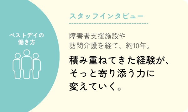 障害者支援施設や訪問介護を経て、約10年。積み重ねてきた経験が、そっと寄り添う力に変えていく。